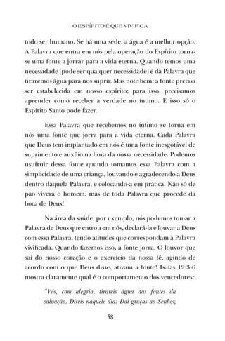 todo ser humano. Se há uma sede, a água é a melhor opção.
A Palavra que entra em nós pela operação do Espírito torna-
se uma fonte a jorrar para a vida eterna. Quando temos uma
necessidade [pode ser qualquer necessidade] é da Palavra que
tiraremos água para nos suprir. Mas note bem: a fonte precisa
ser estabelecida em nosso espírito; para isso, precisamos
aprender como receber a verdade no íntimo. E isso só o
Espírito Santo pode fazer.
Essa Palavra que recebemos no íntimo se torna em
nós uma fonte que jorra para a vida eterna. Cada Palavra
que Deus tem implantado em nós é uma fonte inesgotável de
suprimento e auxílio na hora da nossa necessidade. Podemos
usufruir dessa fonte quando tomamos essa Palavra com a
simplicidade de uma criança, louvando e agradecendo a Deus
dentro daquela Palavra, e colocando-a em prática. Não só de
pão viverá o homem, mas de toda Palavra que procede da
boca de Deus!
Na área da saúde, por exemplo, nós podemos tomar a
Palavra de Deus que entrou em nós, declará-la e louvar a Deus
com essa Palavra, tendo atitudes que correspondam à Palavra
viviﬁcada. Quando fazemos isso, a fonte jorra. O louvor que
sai do nosso coração e o exercício da nossa fé, agindo de
acordo com o que Deus disse, ativam a fonte! Isaías 12:3-6
mostra claramente qual é o comportamento dos vencedores:
“Vós, com alegria, tirareis água das fontes da
salvação. Direis naquele dia: Dai graças ao Senhor,
O ESPÍRITO É QUE VIVIFICA
58
 
