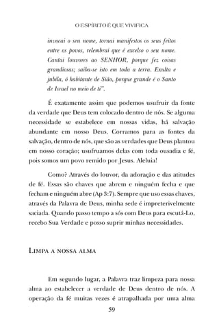invocai o seu nome, tornai manifestos os seus feitos
entre os povos, relembrai que é excelso o seu nome.
Cantai louvores ao SENHOR, porque fez coisas
grandiosas; saiba-se isto em toda a terra. Exulta e
jubila, ó habitante de Sião, porque grande é o Santo
de Israel no meio de ti”.
É exatamente assim que podemos usufruir da fonte
da verdade que Deus tem colocado dentro de nós. Se alguma
necessidade se estabelece em nossas vidas, há salvação
abundante em nosso Deus. Corramos para as fontes da
salvação, dentro de nós, que são as verdades que Deus plantou
em nosso coração; usufruamos delas com toda ousadia e fé,
pois somos um povo remido por Jesus. Aleluia!
Como? Através do louvor, da adoração e das atitudes
de fé. Essas são chaves que abrem e ninguém fecha e que
fecham e ninguém abre (Ap 3:7). Sempre que uso essas chaves,
através da Palavra de Deus, minha sede é impreterivelmente
saciada. Quando passo tempo a sós com Deus para escutá-Lo,
recebo Sua Verdade e posso suprir minhas necessidades.
Limpa a nossa alma
Em segundo lugar, a Palavra traz limpeza para nossa
alma ao estabelecer a verdade de Deus dentro de nós. A
operação da fé muitas vezes é atrapalhada por uma alma
O ESPÍRITO É QUE VIVIFICA
59
 