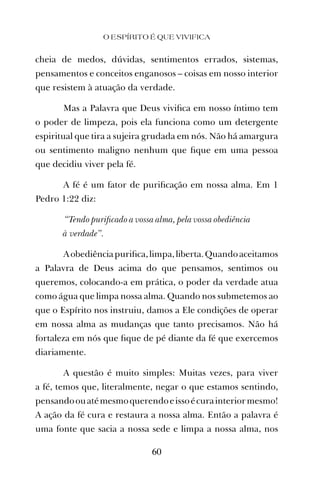 cheia de medos, dúvidas, sentimentos errados, sistemas,
pensamentos e conceitos enganosos – coisas em nosso interior
que resistem à atuação da verdade.
Mas a Palavra que Deus viviﬁca em nosso íntimo tem
o poder de limpeza, pois ela funciona como um detergente
espiritual que tira a sujeira grudada em nós. Não há amargura
ou sentimento maligno nenhum que ﬁque em uma pessoa
que decidiu viver pela fé.
A fé é um fator de puriﬁcação em nossa alma. Em 1
Pedro 1:22 diz:
“Tendo puriﬁcado a vossa alma, pela vossa obediência
à verdade”.
Aobediênciapuriﬁca,limpa,liberta.Quandoaceitamos
a Palavra de Deus acima do que pensamos, sentimos ou
queremos, colocando-a em prática, o poder da verdade atua
como água que limpa nossa alma. Quando nos submetemos ao
que o Espírito nos instruiu, damos a Ele condições de operar
em nossa alma as mudanças que tanto precisamos. Não há
fortaleza em nós que ﬁque de pé diante da fé que exercemos
diariamente.
A questão é muito simples: Muitas vezes, para viver
a fé, temos que, literalmente, negar o que estamos sentindo,
pensandoouatémesmoquerendoeissoécurainteriormesmo!
A ação da fé cura e restaura a nossa alma. Então a palavra é
uma fonte que sacia a nossa sede e limpa a nossa alma, nos
O ESPÍRITO É QUE VIVIFICA
60
 