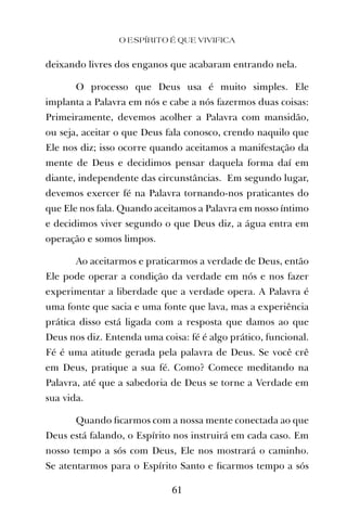 deixando livres dos enganos que acabaram entrando nela.
O processo que Deus usa é muito simples. Ele
implanta a Palavra em nós e cabe a nós fazermos duas coisas:
Primeiramente, devemos acolher a Palavra com mansidão,
ou seja, aceitar o que Deus fala conosco, crendo naquilo que
Ele nos diz; isso ocorre quando aceitamos a manifestação da
mente de Deus e decidimos pensar daquela forma daí em
diante, independente das circunstâncias. Em segundo lugar,
devemos exercer fé na Palavra tornando-nos praticantes do
que Ele nos fala. Quando aceitamos a Palavra em nosso íntimo
e decidimos viver segundo o que Deus diz, a água entra em
operação e somos limpos.
Ao aceitarmos e praticarmos a verdade de Deus, então
Ele pode operar a condição da verdade em nós e nos fazer
experimentar a liberdade que a verdade opera. A Palavra é
uma fonte que sacia e uma fonte que lava, mas a experiência
prática disso está ligada com a resposta que damos ao que
Deus nos diz. Entenda uma coisa: fé é algo prático, funcional.
Fé é uma atitude gerada pela palavra de Deus. Se você crê
em Deus, pratique a sua fé. Como? Comece meditando na
Palavra, até que a sabedoria de Deus se torne a Verdade em
sua vida.
Quando ﬁcarmos com a nossa mente conectada ao que
Deus está falando, o Espírito nos instruirá em cada caso. Em
nosso tempo a sós com Deus, Ele nos mostrará o caminho.
Se atentarmos para o Espírito Santo e ﬁcarmos tempo a sós
O ESPÍRITO É QUE VIVIFICA
61
 