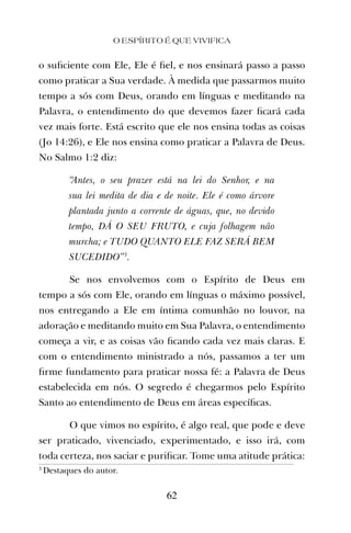 o suﬁciente com Ele, Ele é ﬁel, e nos ensinará passo a passo
como praticar a Sua verdade. À medida que passarmos muito
tempo a sós com Deus, orando em línguas e meditando na
Palavra, o entendimento do que devemos fazer ﬁcará cada
vez mais forte. Está escrito que ele nos ensina todas as coisas
(Jo 14:26), e Ele nos ensina como praticar a Palavra de Deus.
No Salmo 1:2 diz:
“Antes, o seu prazer está na lei do Senhor, e na
sua lei medita de dia e de noite. Ele é como árvore
plantada junto a corrente de águas, que, no devido
tempo, DÁ O SEU FRUTO, e cuja folhagem não
murcha; e TUDO QUANTO ELE FAZ SERÁ BEM
SUCEDIDO”3
.
Se nos envolvemos com o Espírito de Deus em
tempo a sós com Ele, orando em línguas o máximo possível,
nos entregando a Ele em íntima comunhão no louvor, na
adoração e meditando muito em Sua Palavra, o entendimento
começa a vir, e as coisas vão ﬁcando cada vez mais claras. E
com o entendimento ministrado a nós, passamos a ter um
ﬁrme fundamento para praticar nossa fé: a Palavra de Deus
estabelecida em nós. O segredo é chegarmos pelo Espírito
Santo ao entendimento de Deus em áreas especíﬁcas.
O que vimos no espírito, é algo real, que pode e deve
ser praticado, vivenciado, experimentado, e isso irá, com
toda certeza, nos saciar e puriﬁcar. Tome uma atitude prática:
O ESPÍRITO É QUE VIVIFICA
62
3
Destaques do autor.
 