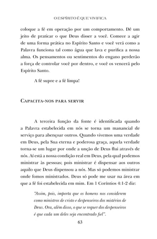 coloque a fé em operação por um comportamento. Dê um
jeito de praticar o que Deus disser a você. Comece a agir
de uma forma prática no Espírito Santo e você verá como a
Palavra funciona tal como água que lava e puriﬁca a nossa
alma. Os pensamentos ou sentimentos do engano perderão
a força de controlar você por dentro, e você os vencerá pelo
Espírito Santo.
A fé supre e a fé limpa!
Capacita-nos para servir
A terceira função da fonte é identiﬁcada quando
a Palavra estabelecida em nós se torna um manancial de
serviço para abençoar outros. Quando vivemos uma verdade
em Deus, pela Sua eterna e poderosa graça, aquela verdade
torna-se um lugar por onde a unção de Deus ﬂui através de
nós. Aí está a nossa condição real em Deus, pela qual podemos
ministrar às pessoas; pois ministrar é dispensar aos outros
aquilo que Deus dispensou a nós. Mas só podemos ministrar
onde fomos ministrados. Deus só pode me usar na área em
que a fé foi estabelecida em mim. Em 1 Coríntios 4:1-2 diz:
“Assim, pois, importa que os homens nos considerem
como ministros de cristo e despenseiros dos mistérios de
Deus. Ora, além disso, o que se requer dos despenseiros
é que cada um deles seja encontrado ﬁel”.
O ESPÍRITO É QUE VIVIFICA
63
 