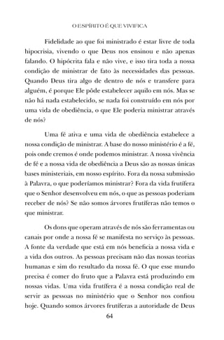 Fidelidade ao que foi ministrado é estar livre de toda
hipocrisia, vivendo o que Deus nos ensinou e não apenas
falando. O hipócrita fala e não vive, e isso tira toda a nossa
condição de ministrar de fato às necessidades das pessoas.
Quando Deus tira algo de dentro de nós e transfere para
alguém, é porque Ele pôde estabelecer aquilo em nós. Mas se
não há nada estabelecido, se nada foi construído em nós por
uma vida de obediência, o que Ele poderia ministrar através
de nós?
Uma fé ativa e uma vida de obediência estabelece a
nossa condição de ministrar. A base do nosso ministério é a fé,
pois onde cremos é onde podemos ministrar. A nossa vivência
de fé e a nossa vida de obediência a Deus são as nossas únicas
bases ministeriais, em nosso espírito. Fora da nossa submissão
à Palavra, o que poderíamos ministrar? Fora da vida frutífera
que o Senhor desenvolveu em nós, o que as pessoas poderiam
receber de nós? Se não somos árvores frutíferas não temos o
que ministrar.
Os dons que operam através de nós são ferramentas ou
canais por onde a nossa fé se manifesta no serviço às pessoas.
A fonte da verdade que está em nós beneﬁcia a nossa vida e
a vida dos outros. As pessoas precisam não das nossas teorias
humanas e sim do resultado da nossa fé. O que esse mundo
precisa é comer do fruto que a Palavra está produzindo em
nossas vidas. Uma vida frutífera é a nossa condição real de
servir as pessoas no ministério que o Senhor nos conﬁou
hoje. Quando somos árvores frutíferas a autoridade de Deus
O ESPÍRITO É QUE VIVIFICA
64
 