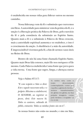 é estabelecida em nossas vidas para liderar outros no mesmo
caminho.
Nossa liderança vem da fé e submissão que exercemos
em Deus. A autoridade para ministrar vem da prática da fé, e a
unção é a liberação prática da Palavra de Deus, pelo exercício
da fé e pela constância da submissão ao Espírito Santo.
Quanto mais a fé e a submissão à Palavra de Deus crescem,
mais a autoridade espiritual aumenta e se estabelece, e isso é
o crescimento da unção. A obediência é a mãe da autoridade.
É imprescindível vivermos pela fé, a ﬁm de sermos vasos úteis
no Reino de Deus.
Dentro de nós há uma fonte chamada Espírito Santo.
Quanto mais Deus fala conosco, mais Ele nos enriquece n’Ele
mesmo. Cada Palavra estabelecida é uma fonte que jorra para
a vida eterna. Uma fonte que supre, limpa, e abençoa outras
pessoas.
Veja o Salmo 87:5-7:
“E com respeito a Sião se dirá:
Este e aquele nasceram nela; e o
próprio Altíssimo a estabelecerá.
O SENHOR, ao registrar os
povos, dirá: Este nasceu lá.
Todos os cantores, saltando de
júbilo, entoarão: Todas as minhas fontes são em ti”.
As nossas fontes não estão no mundo; e sim em Sião,
O ESPÍRITO É QUE VIVIFICA
65
“E todos nós, com o
rosto desvendado,
contemplando, como por
espelho,aglóriadoSenhor,
somos transformados,
de glória em glória, na Sua
própria imagem, como
pelo Senhor, o Espírito” (2
Co 3:18).
 