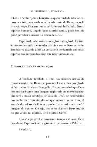 d’Ele – o Senhor Jesus. É incrível o que a verdade viva faz em
nosso espírito, nos enchendo da sabedoria de Deus, naquela
situação especíﬁca em que a verdade está brilhando. Nosso
espírito humano, ungido pelo Espírito Santo, pode ver. Ele
pode perceber as coisas do Reino de Deus.
EspíritodesabedoriaerevelaçãoéaatuaçãodoEspírito
Santo nos levando a entender as coisas como Deus entende.
Isso ocorre quando a luz da verdade é derramada em nosso
espírito nos mostrando coisas que não víamos antes.
O poder de transformação
A verdade revelada é uma das maiores armas de
transformação que Deus tem para nos levar a uma posição de
vitóriaeabundâncianoEvangelho.PorqueaverdadequeDeus
nos mostra é como uma imagem registrada em nosso espírito,
que será a nossa condição de vida em Deus, se resolvermos
nos conformar com atitudes ao que vimos. E o que você vê
através dos olhos da fé tem o poder de transformar você à
imagem do Senhor. Ou seja, podemos viver em Deus através
do que vemos no espírito, pelo Espírito Santo.
Isso só é possível se passarmos tempo a sós com Deus
orando no Espírito Santo e gastando tempo com a Palavra...
Lendo-a...
O ESPÍRITO É QUE VIVIFICA
68
 