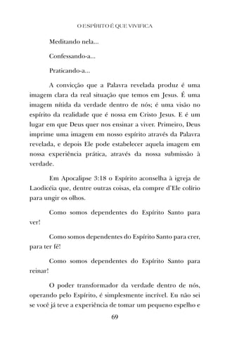 Meditando nela...
Confessando-a...
Praticando-a...
A convicção que a Palavra revelada produz é uma
imagem clara da real situação que temos em Jesus. É uma
imagem nítida da verdade dentro de nós; é uma visão no
espírito da realidade que é nossa em Cristo Jesus. E é um
lugar em que Deus quer nos ensinar a viver. Primeiro, Deus
imprime uma imagem em nosso espírito através da Palavra
revelada, e depois Ele pode estabelecer aquela imagem em
nossa experiência prática, através da nossa submissão à
verdade.
Em Apocalipse 3:18 o Espírito aconselha à igreja de
Laodicéia que, dentre outras coisas, ela compre d’Ele colírio
para ungir os olhos.
Como somos dependentes do Espírito Santo para
ver!
Como somos dependentes do Espírito Santo para crer,
para ter fé!
Como somos dependentes do Espírito Santo para
reinar!
O poder transformador da verdade dentro de nós,
operando pelo Espírito, é simplesmente incrível. Eu não sei
se você já teve a experiência de tomar um pequeno espelho e
O ESPÍRITO É QUE VIVIFICA
69
 