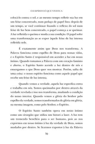colocá-lo contra o sol, e ao mesmo tempo reﬂetir sua luz em
um feixe concentrado, num pedaço de papel ﬁno; depois de
um tempo, se você continuar ﬁxando o reﬂexo do sol num
feixe de luz bem concentrado, o papel começa a se queimar.
A luz reﬂetida o queima e muda a sua condição. O papel sofre
uma transformação ao se expor àquele feixe de luz intensa
reﬂetida nele.
É exatamente assim que Deus nos transforma. A
Palavra funciona como espelho de Deus para nossas vidas,
e o Espírito Santo é responsável em acender a luz em nosso
íntimo. Quando tomamos a Palavra com um coração faminto
e aberto, o Espírito Santo acende a luz dentro de nós e
enxergamos o que Deus quer nos mostrar. Porém, saiba de
uma coisa: o nosso espírito funciona como aquele papel que
recebe um feixe de luz intensa.
Quando vemos a verdade, aquela luz especíﬁca entra
e trabalha em nós. Somos queimados por dentro através da
verdade revelada e isso nos transforma, mudando a condição
do nosso interior. Quando vemos a glória do Senhor pelo
espelho da verdade, somos transformados de glória em glória,
na mesma imagem, como pelo Senhor, o Espírito.
O Espírito Santo também opera em nosso íntimo
como um cirurgião que utiliza um bisturi a laser. A luz tem
um tremendo benefício para o ser humano, pois ao nos
expormos em nosso íntimo à luz da verdade de Deus, somos
mudados por dentro. Se ﬁcarmos expostos à luz da Palavra
O ESPÍRITO É QUE VIVIFICA
70
 