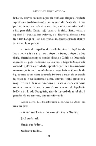 de Deus, através da meditação, da conﬁssão daquela Verdade
especíﬁca, e também através da adoração, da fé e da obediência
que exercemos naquela verdade viva, seremos transformados
à imagem dela. Então veja bem: o Espírito Santo toma o
espelho de Deus, a Sua Palavra, e o direciona, focando Sua
luz onde Ele quer. Isso nos muda, nos transforma de dentro
para fora. Isso queima!
Através do espelho da verdade viva, o Espírito de
Deus pode ministrar a nós o fogo de Deus, o fogo da Sua
glória. Quando estamos contemplando a Glória de Deus pela
adoração ou pela meditação na Palavra, o Espírito Santo está
tomando a glória da verdade especíﬁca que Ele está usando no
momento, e focando aquela luz em nosso íntimo. O resultado
é que se nos submetermos àquela Palavra, através do exercício
da nossa fé e da submissão a ela, seremos transformados à
imagem dela. O Senhor direciona a luz da verdade em nosso
íntimo e nos muda por dentro. O instrumento de lapidação
de Deus é a luz da Sua glória, através da verdade revelada. E
quando Ele transforma, está transformado!
Assim como Ele transformou a costela de Adão em
uma mulher...
Assim como Ele transformou Abrão em Abraão...
Jacó em Israel...
Simão em Pedro...
Saulo em Paulo...
O ESPÍRITO É QUE VIVIFICA
71
 