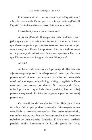 O instrumento de transformação que o Espírito usa é
a luz da verdade de Deus, que tem a força da Sua glória. O
Espírito Santo foca a luz em nosso íntimo e nos muda.
Louvado seja o seu poderoso nome!
A luz da glória de Deus queima toda madeira, feno e
palha que estiver em nós, e nos transmite os valores eternos,
que são ouro, prata e pedras preciosas, na nova natureza que
somos em Jesus. Como é importante levarmos todo o nosso
ser à presença do Altíssimo e ﬁcarmos expostos a Ele para
que Ele nos mude na imagem do Seu Filho Jesus!
Aleluia!
Ao levar todo o nosso ser à presença do Rei dos reis
– Jesus – o que é perecível então perecerá, mas o que é eterno
permanecerá. A obra que estamos fazendo em nossa vida
cristã está sendo provada pelo fogo. O fogo da glória de Deus
mostrará como somos por dentro. Na presença de Deus,
tudo é provado; o que é da alma [madeira, feno e palha]
perece, e o que é do Espírito [ouro, prata e pedras preciosas]
permanece.
Os benefícios da luz são incríveis. Hoje já existem
os cabos óticos que podem transmitir informações numa
velocidade e precisão tremendas. Eles estão substituindo,
em muitos casos, os cabos de ﬁos convencionais e fazendo o
trabalho de uma maneira fantástica. E isso é uma verdade
paralela muito interessante. A luz da glória de Deus,
O ESPÍRITO É QUE VIVIFICA
72
 
