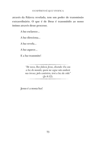 O ESPÍRITO É QUE VIVIFICA
73
através da Palavra revelada, tem um poder de transmissão
extraordinário. O que é de Deus é transmitido ao nosso
íntimo através desse processo.
A luz esclarece...
A luz direciona...
A luz revela...
A luz aquece...
E a luz transmite!
“De novo, lhes falava Jesus, dizendo: Eu sou
a luz do mundo; quem me segue não andará
nas trevas; pelo contrário, terá a luz da vida”
(Jo 8:12).
Jesus é a nossa luz!
 