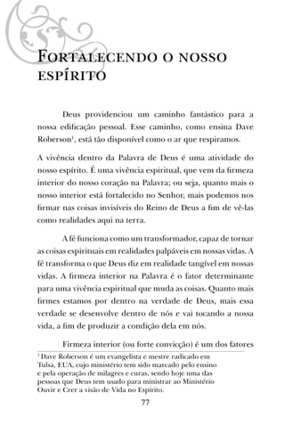 Fortalecendo o nosso
espírito
Deus providenciou um caminho fantástico para a
nossa ediﬁcação pessoal. Esse caminho, como ensina Dave
Roberson1
, está tão disponível como o ar que respiramos.
A vivência dentro da Palavra de Deus é uma atividade do
nosso espírito. É uma vivência espiritual, que vem da ﬁrmeza
interior do nosso coração na Palavra; ou seja, quanto mais o
nosso interior está fortalecido no Senhor, mais podemos nos
ﬁrmar nas coisas invisíveis do Reino de Deus a ﬁm de vê-las
como realidades aqui na terra.
A fé funciona como um transformador, capaz de tornar
as coisas espirituais em realidades palpáveis em nossas vidas. A
fé transforma o que Deus diz em realidade tangível em nossas
vidas. A ﬁrmeza interior na Palavra é o fator determinante
para uma vivência espiritual que muda as coisas. Quanto mais
ﬁrmes estamos por dentro na verdade de Deus, mais essa
verdade se desenvolve dentro de nós e vai tocando a nossa
vida, a ﬁm de produzir a condição dela em nós.
Firmeza interior (ou forte convicção) é um dos fatores
1
Dave Roberson é um evangelista e mestre radicado em
Tulsa, EUA, cujo ministério tem sido marcado pelo ensino
e pela operação de milagres e curas, sendo hoje uma das
pessoas que Deus tem usado para ministrar ao Ministério
Ouvir e Crer a visão de Vida no Espírito.
77
 