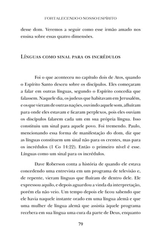 FORTALECENDO O NOSSO ESPÍRITO
79
desse dom. Veremos a seguir como esse irmão amado nos
ensina sobre essas quatro dimensões.
Línguas como sinal para os incrédulos
Foi o que aconteceu no capítulo dois de Atos, quando
o Espírito Santo desceu sobre os discípulos. Eles começaram
a falar em outras línguas, segundo o Espírito concedia que
falassem. Naquele dia, os judeus que habitavam em Jerusalém,
eosquevieramdeoutrasnações,ouvindoaquelesom,aﬂuíram
para onde eles estavam e ﬁcaram perplexos, pois eles ouviam
os discípulos falarem cada um em sua própria língua. Isso
constituiu um sinal para aquele povo. Foi tremendo. Paulo,
mencionando essa forma de manifestação do dom, diz que
as línguas constituem um sinal não para os crentes, mas para
os incrédulos (1 Co 14:22). Então o primeiro nível é esse.
Línguas como um sinal para os incrédulos.
Dave Roberson conta a história de quando ele estava
concedendo uma entrevista em um programa de televisão e,
de repente, vieram línguas que ﬂuíram de dentro dele. Ele
expressou aquilo, e depois aguardou a vinda da interpretação,
porém ela não veio. Um tempo depois ele ﬁcou sabendo que
ele havia naquele instante orado em uma língua alemã e que
uma mulher de língua alemã que assistia àquele programa
recebera em sua língua uma cura da parte de Deus, enquanto
 