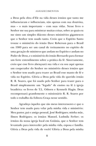 a Deus pela obra d’Ele na vida desses irmãos que tanto me
inﬂuenciaram e inﬂuenciam, não apenas com sua doutrina,
mas – o mais importante – com suas vidas. Nesse livro o
Senhor me usa para ministrar muitas coisas, sobre as quais eu
me sinto um simples diácono desses ministérios gigantescos
que o Senhor tem usado tanto. Creio que o Espírito Santo
trouxe o ministério do irmão Dave Roberson para o Brasil
em 1989 para ser um canal de treinamento no espírito de
uma geração de ministros que andam no Espírito e andam no
Poder de Deus, e o ministério do irmão Bernardo para formar
um forte entendimento sobre a prática da fé. Sinceramente,
creio que esse livro abençoará sua vida e eu sou aqui apenas
um cooperador do Senhor no ministério desses irmãos que
o Senhor tem usado para trazer ao Brasil esse manto de fé e
vida no Espírito. Glória a Deus pela vida do querido irmão
R. R. Soares, que foi usado pelo Senhor para trazer para o
Brasil simplesmente um “legado” de ensino na fé à igreja
brasileira: os livros de T.L. Osborn e Kenneth Hagin. Deus
recompensará grandemente o missionário R. R. Soares por
todo o trabalho da Editora Graça nesse sentido.
Agradeço àqueles que são meus intercessores e que o
Senhor tem usado para velar pela minha vida e ministério:
Meu pastor, pai e amigo pessoal, José Rodrigues; minha mãe,
Ilmen Rodrigues; os irmãos Manoel, Ludmila Ferber; os
irmãos da nossa igreja local em Goiânia, que o Senhor tem
levantado para interceder pela minha vida, esposa e família.
Glória a Deus pela vida de vocês! Glória a Deus pela minha
8
AGRADECIMENTOS
 