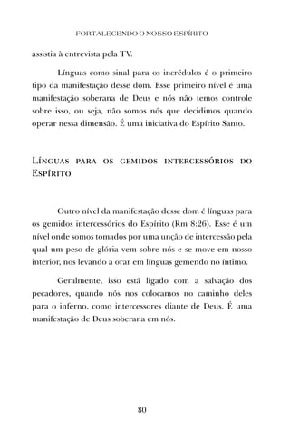 assistia à entrevista pela TV.
Línguas como sinal para os incrédulos é o primeiro
tipo da manifestação desse dom. Esse primeiro nível é uma
manifestação soberana de Deus e nós não temos controle
sobre isso, ou seja, não somos nós que decidimos quando
operar nessa dimensão. É uma iniciativa do Espírito Santo.
Línguas para os gemidos intercessórios do
Espírito
Outro nível da manifestação desse dom é línguas para
os gemidos intercessórios do Espírito (Rm 8:26). Esse é um
nível onde somos tomados por uma unção de intercessão pela
qual um peso de glória vem sobre nós e se move em nosso
interior, nos levando a orar em línguas gemendo no íntimo.
Geralmente, isso está ligado com a salvação dos
pecadores, quando nós nos colocamos no caminho deles
para o inferno, como intercessores diante de Deus. É uma
manifestação de Deus soberana em nós.
FORTALECENDO O NOSSO ESPÍRITO
80
 