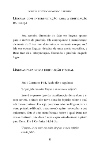 FORTALECENDO O NOSSO ESPÍRITO
81
Línguas com interpretação para a edificação
da igreja
Esta terceira dimensão do falar em línguas aponta
para o mover da profecia. Ela corresponde à manifestação
da mente de Cristo num determinado momento em que você
fala em outras línguas, debaixo de uma unção especíﬁca, e
Deus traz ali a interpretação, liberando a profecia naquele
lugar.
Línguas para nossa edificação pessoal
Em 1 Coríntios 14:4, Paulo diz o seguinte:
“O que fala em outra língua a si mesmo se ediﬁca”.
Este é o quarto tipo da manifestação desse dom e é,
com certeza, o único dos nove dons do Espírito sobre o qual
nós temos controle. Ou seja, podemos falar em línguas para a
nossa própria ediﬁcação o quanto nós quisermos e a hora que
quisermos. Esta é uma manifestação sobre a qual Deus nos
deu o controle. Este dom é uma expressão do nosso espírito
para Deus. Em 1 Coríntios 14:14 diz:
“Porque, se eu orar em outra língua, o meu espírito
ora de fato”.
 