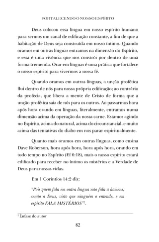 Deus colocou essa língua em nosso espírito humano
para sermos um canal de ediﬁcação constante, a ﬁm de que a
habitação de Deus seja construída em nosso íntimo. Quando
oramos em outras línguas entramos na dimensão do Espírito,
e essa é uma vivência que nos constrói por dentro de uma
forma tremenda. Orar em línguas é uma prática que fortalece
o nosso espírito para vivermos a nossa fé.
Quando oramos em outras línguas, a unção profética
ﬂui dentro de nós para nossa própria ediﬁcação; ao contrário
da profecia, que libera a mente de Cristo de forma que a
unção profética saia de nós para os outros. Ao passarmos hora
após hora orando em línguas, literalmente, entramos numa
dimensão acima da operação da nossa carne. Estamos agindo
no Espírito, acima do natural, acima do circunstancial, e muito
acima das tentativas do diabo em nos parar espiritualmente.
Quanto mais oramos em outras línguas, como ensina
Dave Roberson, hora após hora, hora após hora, orando em
todo tempo no Espírito (Ef 6:18), mais o nosso espírito estará
ediﬁcado para receber no íntimo os mistérios e a Verdade de
Deus para nossas vidas.
Em 1 Coríntios 14:2 diz:
“Pois quem fala em outra língua não fala a homens,
senão a Deus, visto que ninguém o entende, e em
espírito FALA MISTÉRIOS”2
.
FORTALECENDO O NOSSO ESPÍRITO
82
2
Ênfase do autor
 