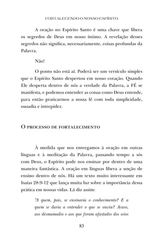 FORTALECENDO O NOSSO ESPÍRITO
83
A oração no Espírito Santo é uma chave que libera
os segredos de Deus em nosso íntimo. A revelação desses
segredos não signiﬁca, necessariamente, coisas profundas da
Palavra.
Não!
O ponto não está aí. Poderá ser um versículo simples
que o Espírito Santo despertou em nosso coração. Quando
Ele desperta dentro de nós a verdade da Palavra, a FÉ se
manifesta, e podemos entender as coisas como Deus entende,
para então praticarmos a nossa fé com toda simplicidade,
ousadia e intrepidez.
O processo de fortalecimento
À medida que nos entregamos à oração em outras
línguas e à meditação da Palavra, passando tempo a sós
com Deus, o Espírito pode nos ensinar por dentro de uma
maneira fantástica. A oração em línguas libera a unção de
ensino dentro de nós. Há um texto muito interessante em
Isaías 28:9-12 que lança muita luz sobre a importância dessa
prática em nossas vidas. Lá diz assim:
“A quem, pois, se ensinaria o conhecimento? E a
quem se daria a entender o que se ouviu? Acaso,
aos desmamados e aos que foram afastados dos seios
 