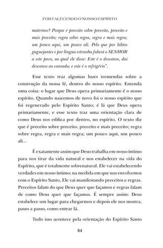maternos? Porque é preceito sobre preceito, preceito e
mais preceito; regra sobre regra, regra e mais regra;
um pouco aqui, um pouco ali. Pelo que por lábios
gaguejantes e por língua estranha falará o SENHOR
a este povo, ao qual ele disse: Este é o descanso, dai
descanso ao cansado; e este é o refrigério”.
Esse texto traz algumas luzes tremendas sobre a
construção da nossa fé, dentro do nosso espírito. Entenda
uma coisa: o lugar que Deus opera primariamente é o nosso
espírito. Quando nascemos de novo foi o nosso espírito que
foi regenerado pelo Espírito Santo; é lá que Deus opera
primariamente, e esse texto traz uma orientação clara de
como Deus nos ediﬁca por dentro, no espírito. O texto diz
que é preceito sobre preceito, preceito e mais preceito; regra
sobre regra, regra e mais regra; um pouco aqui, um pouco
ali...
É exatamente assim que Deus trabalha em nosso íntimo
para nos tirar da vida natural e nos estabelecer na vida do
Espírito, que é totalmente sobrenatural. Ele vai estabelecendo
verdades em nosso íntimo; na medida em que nos envolvemos
com o Espírito Santo, Ele vai manifestando preceitos e regras.
Preceitos falam do que Deus quer que façamos e regras falam
de como Deus quer que façamos. É sempre assim: Deus
estabelece um lugar para chegarmos e depois ele nos mostra,
passo a passo, como entrar lá.
Tudo isso acontece pela orientação do Espírito Santo
FORTALECENDO O NOSSO ESPÍRITO
84
 