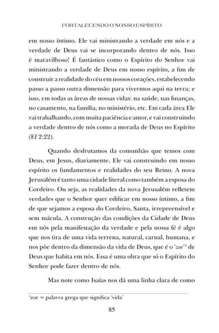 FORTALECENDO O NOSSO ESPÍRITO
85
em nosso íntimo. Ele vai ministrando a verdade em nós e a
verdade de Deus vai se incorporando dentro de nós. Isso
é maravilhoso! É fantástico como o Espírito do Senhor vai
ministrando a verdade de Deus em nosso espírito, a ﬁm de
construirarealidadedocéuemnossoscorações,estabelecendo
passo a passo outra dimensão para vivermos aqui na terra; e
isso, em todas as áreas de nossas vidas: na saúde, nas ﬁnanças,
no casamento, na família, no ministério, etc. Em cada área Ele
vai trabalhando, com muita paciência e amor, e vai construindo
a verdade dentro de nós como a morada de Deus no Espírito
(Ef 2:22).
Quando desfrutamos da comunhão que temos com
Deus, em Jesus, diariamente, Ele vai construindo em nosso
espírito os fundamentos e realidades do seu Reino. A nova
Jerusalém é tanto uma cidade literal como também a esposa do
Cordeiro. Ou seja, as realidades da nova Jerusalém reﬂetem
verdades que o Senhor quer ediﬁcar em nosso íntimo, a ﬁm
de que sejamos a esposa do Cordeiro, Santa, irrepreensível e
sem mácula. A construção das condições da Cidade de Deus
em nós pela manifestação da verdade e pela nossa fé é algo
que nos tira de uma vida terrena, natural, carnal, humana, e
nos põe dentro da dimensão da vida de Deus, que é o ‘zoe’3
de
Deus que habita em nós. Essa é uma obra que só o Espírito do
Senhor pode fazer dentro de nós.
Mas note como Isaías nos dá uma linha clara de como
3
zoe = palavra grega que signiﬁca ‘vida’
 