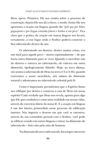 Deus opera: Primeiro, Ele nos ensina sobre o processo de
construção, depois Ele nos dá a chave, o modo. Então Ele nos
apresenta a oração em línguas quando diz “pelo que por lábios
gaguejantes e por língua estranha falará o Senhor a este povo”. Fica
claro que a prática da oração em outras línguas nos levará,
certamente, a esse lugar onde o Senhor poderá construir o
Seu tabernáculo dentro de nós.
O tabernáculo no deserto, dentre muitas coisas, era
um sinal para aquele povo – morto espiritualmente – de que
havia outra dimensão para se viver. Quando o sacerdote saía
do deserto e entrava no tabernáculo, ele entrava em outra
dimensão, tipologicamente falando. Hoje, na nova aliança,
nós somos o tabernáculo de Deus na terra (1 Co 3:16); quando
exercemos o nosso sacerdócio, nós saímos da dimensão
natural e adentramos no tabernáculo celestial pela fé.
Como é importante permitirmos que o Espírito Santo
nos ediﬁque por dentro e construa a casa de Deus em nosso
espírito! Cada verdade que Deus nos revela, aponta para algo
que Ele quer estabelecer como uma realidade em nossas vidas,
através do exercício diário da nossa fé. E a oração em línguas
é um dos fatores primordiais nesse processo de ediﬁcação
interior. Não importa o deserto em que você se encontra,
através da sua comunhão pessoal com o Senhor, você pode
se ediﬁcar orando em outras línguas e entrar na dimensão do
tabernáculo – feito não pela mão de homens.
Nadimensãodonovotabernáculo,hásempreumtrono
FORTALECENDO O NOSSO ESPÍRITO
86
 