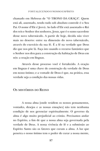 FORTALECENDO O NOSSO ESPÍRITO
87
chamado em Hebreus de “O TRONO DA GRAÇA”. Quem
está ali, assentado, tendo tudo sob absoluto controle é o Seu
Pai. O nome d’Ele é Jeová. Ao lado d’Ele está assentado o Rei
dos reis e Senhor dos senhores, Jesus, que é o sumo sacerdote
desse novo tabernáculo. A partir de hoje, decida não viver
mais no deserto: entre na dimensão do novo tabernáculo,
através do exercício da sua fé. É a fé na verdade que Deus
diz que nos põe lá. Faça isto usando o recurso fantástico que
o Senhor nos deu para a construção da habitação de Deus em
nós: a oração em línguas.
Através desse processo você é fortalecido. A oração
em línguas é uma chave de construção da verdade de Deus
em nosso íntimo; e a vontade de Deus é que, na prática, essa
verdade seja a condição das nossas vidas.
Os mistérios do Reino
A nossa alma [onde residem os nossos pensamentos,
vontades, desejos e as nossas emoções] não tem nenhuma
condição de nos gerenciar espiritualmente. O governo da
alma é algo muito prejudicial ao cristão. Precisamos andar
no Espírito, a ﬁm de que a nossa alma seja governada pela
verdade de Deus. A nossa vivência de fé e a submissão ao
Espírito Santo são os fatores que curam a alma. A luz que
penetra o nosso íntimo tem o poder de curar a nossa mente,
 