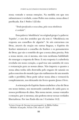 nossa vontade e nossas emoções. Na medida em que nos
submetemos à verdade, como Pedro nos ensina, nossa alma é
puriﬁcada. Em 1 Pedro 1:22 diz:
“Tendo puriﬁcado a vossa alma, pela vossa obediência
à verdade”.
Essa palavra ‘obediência’ no original grego é a palavra:
‘hupakoe’, e um dos sentidos que ela tem é: ‘Obediência em
resposta aos conselhos de alguém’4
. Se nós entrarmos em
Deus, através da oração em outras línguas, o Espírito do
Senhor ministrará o conselho do Senhor e os pensamentos
de Deus, que são o remédio de que a nossa alma precisa. Pois
a nossa mente, em si mesma, não tem nenhuma habilidade
de enxergar a resposta de Deus. E esta resposta é a sabedoria
revelada em nosso coração, a qual traz um caminho de cura
e restauração para as nossas almas. Não importa o quanto a
nossa alma tenha sido destruída pelo engano de satanás ou
pelos conceitos do mundo [que são rudimentos de um mundo
caído e perdido]. Deus pode salvar nossa alma e restaurá-la
completamente, nos deixando tão livres quanto Jesus é livre.
A orientação do Espírito Santo estabelece a luz de Deus
em nosso íntimo, nos mostrando caminhos de saída para os
nossos problemas de alma. Mas nossa mente, nossas vontades
e emoções, por si mesmas, não podem entrar nessas verdades
libertadoras. Por isso Paulo diz em 1 Coríntios 14:2:
FORTALECENDO O NOSSO ESPÍRITO
88
4
Léxico Grego de Strong (em português), in Bíblia Online
– Módulo Avançado, Versão 3.00, nota nº. 5218
 
