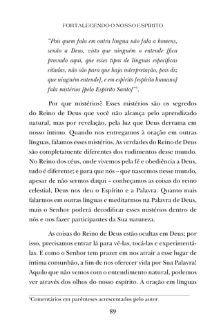 FORTALECENDO O NOSSO ESPÍRITO
89
“Pois quem fala em outra língua não fala a homens,
senão a Deus, visto que ninguém o entende [ﬁca
provado aqui, que esses tipos de línguas especíﬁcas
citadas, não são para que haja interpretação, pois diz
que ninguém entende], e em espírito [espírito humano]
fala mistérios [pelo Espírito Santo]”5
.
Por que mistérios? Esses mistérios são os segredos
do Reino de Deus que você não alcança pelo aprendizado
natural, mas por revelação, pela luz que Deus derrama em
nosso íntimo. Quando nos entregamos à oração em outras
línguas, falamos esses mistérios. As verdades do Reino de Deus
são completamente diferentes dos rudimentos desse mundo.
No Reino dos céus, onde vivemos pela fé e obediência a Deus,
tudo é diferente; e para que nós – que nascemos nesse mundo,
apesar de não sermos daqui – conheçamos as coisas do reino
celestial, Deus nos deu o Espírito e a Palavra. Quanto mais
falarmos em outras línguas e meditarmos na Palavra de Deus,
mais o Senhor poderá decodiﬁcar esses mistérios dentro de
nós e nos fazer participantes da Sua natureza.
As coisas do Reino de Deus estão ocultas em Deus; por
isso, precisamos entrar lá para vê-las, tocá-las e experimentá-
las. E como o Senhor tem prazer em nos atrair a esse lugar de
íntima comunhão, a ﬁm de nos oferecer vida por Sua Palavra!
Aquilo que não vemos com o entendimento natural, podemos
ver através dos olhos do nosso espírito. A oração em línguas
5
Comentários em parênteses acrescentados pelo autor
 