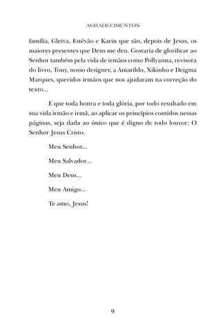 família, Gleiva, Estêvão e Karin que são, depois de Jesus, os
maiores presentes que Deus me deu. Gostaria de gloriﬁcar ao
Senhor também pela vida de irmãos como Pollyanna, revisora
do livro, Tony, nosso designer, a Amarildo, Xikinho e Deigma
Marques, queridos irmãos que nos ajudaram na correção do
texto...
E que toda honra e toda glória, por todo resultado em
sua vida irmão e irmã, ao aplicar os princípios contidos nessas
páginas, seja dada ao único que é digno de todo louvor: O
Senhor Jesus Cristo.
Meu Senhor...
Meu Salvador...
Meu Deus...
Meu Amigo...
Te amo, Jesus!
9
AGRADECIMENTOS
 