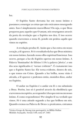 luz.
O Espírito Santo derrama luz em nosso íntimo e
passamos a enxergar as coisas que não estávamos enxergando
antes. Isso é simplesmente maravilhoso! Ou seja, o que Deus
preparou para aqueles que O amam, nós enxergamos através
da porta da revelação que o Espírito nos deu. E isso ocorre
quando exercemos a nossa fé, pondo em prática aquilo que
vimos no espírito.
A revelação produz fé. Assim que a luz entra em nosso
coração, a fé aparece. Fé é o resultado da luz que Deus ministra
em nosso íntimo, fazendo nosso olho espiritual funcionar. Isso
ocorre, porque a luz do Espírito operou em nosso íntimo. A
Palavra ‘iluminados’ de Efésios 1:18 é a palavra ‘photizo’, e um
dos seus signiﬁcados é: ‘tornar evidente’6
. É exatamente isso
que o Espírito Santo faz: Ele torna evidente, dentro de nós,
o que temos em Cristo. Quando a luz brilha, nossa visão é
ativada, a fé aparece e podemos então, munidos disso, andar
no Espírito.
O andar no Espírito é o andar em fé e em submissão
a Deus. Porém, isso só é possível através da obediência que
exercemosemespírito,aoresponderàluzqueentrouemnosso
íntimo. E como respondemos? Por simples fé na verdade que
vimos. Fé é uma atitude segundo a luz que brilhou em nós.
Quando cremos na Palavra de Deus e a praticamos, entramos
FORTALECENDO O NOSSO ESPÍRITO
92
6
Léxico Grego de Strong (em português), in Bíblia Online
Módulo Avançado, Versão 3.00, nota nº. 5461
 