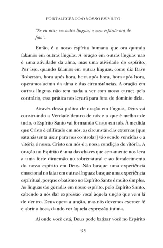 FORTALECENDO O NOSSO ESPÍRITO
95
“Se eu orar em outra língua, o meu espírito ora de
fato”.
Então, é o nosso espírito humano que ora quando
falamos em outras línguas. A oração em outras línguas não
é uma atividade da alma, mas uma atividade do espírito.
Por isso, quando falamos em outras línguas, como diz Dave
Roberson, hora após hora, hora após hora, hora após hora,
operamos acima da alma e das circunstâncias. A oração em
outras línguas não tem nada a ver com nossa carne; pelo
contrário, essa prática nos levará para fora do domínio dela.
Através dessa prática de oração em línguas, Deus vai
construindo a Verdade dentro de nós e o que é melhor de
tudo, o Espírito Santo vai formando Cristo em nós. À medida
que Cristo é ediﬁcado em nós, as circunstâncias externas [que
satanás tenta usar para nos controlar] vão sendo vencidas e a
vitória é nossa. Cristo em nós é a nossa condição de vitória. A
oração no Espírito é uma das chaves que certamente nos leva
a uma forte dimensão no sobrenatural e ao fortalecimento
do nosso espírito em Deus. Não busque uma experiência
emocional no falar em outras línguas; busque uma experiência
espiritual, porque o batismo no Espírito Santo é muito simples.
As línguas são geradas em nosso espírito, pelo Espírito Santo,
cabendo a nós dar expressão vocal àquela unção que vem lá
de dentro. Deus opera a unção, mas nós devemos exercer fé
e abrir a boca, dando voz àquela expressão íntima.
Aí onde você está, Deus pode batizar você no Espírito
 
