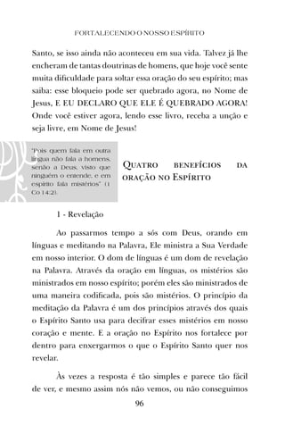 Santo, se isso ainda não aconteceu em sua vida. Talvez já lhe
encheram de tantas doutrinas de homens, que hoje você sente
muita diﬁculdade para soltar essa oração do seu espírito; mas
saiba: esse bloqueio pode ser quebrado agora, no Nome de
Jesus, E EU DECLARO QUE ELE É QUEBRADO AGORA!
Onde você estiver agora, lendo esse livro, receba a unção e
seja livre, em Nome de Jesus!
Quatro benefícios da
oração no Espírito
1 - Revelação
Ao passarmos tempo a sós com Deus, orando em
línguas e meditando na Palavra, Ele ministra a Sua Verdade
em nosso interior. O dom de línguas é um dom de revelação
na Palavra. Através da oração em línguas, os mistérios são
ministrados em nosso espírito; porém eles são ministrados de
uma maneira codiﬁcada, pois são mistérios. O princípio da
meditação da Palavra é um dos princípios através dos quais
o Espírito Santo usa para decifrar esses mistérios em nosso
coração e mente. E a oração no Espírito nos fortalece por
dentro para enxergarmos o que o Espírito Santo quer nos
revelar.
Às vezes a resposta é tão simples e parece tão fácil
de ver, e mesmo assim nós não vemos, ou não conseguimos
FORTALECENDO O NOSSO ESPÍRITO
96
“Pois quem fala em outra
língua não fala a homens,
senão a Deus, visto que
ninguém o entende, e em
espírito fala mistérios” (1
Co 14:2).
 
