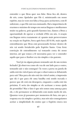 FORTALECENDO O NOSSO ESPÍRITO
97
entender o que Deus quer nos falar. Deus ﬁca ali, dentro
de nós, como Ajudador que Ele é, ministrando em nosso
espírito, mas às vezes nos falta a força para aceitarmos, com fé
suﬁciente, o que Ele está nos ensinando. Daí a importância de
orarmos o máximo de tempo em outras línguas e meditarmos
muito na palavra, pois quando fazemos isso, damos a Deus a
oportunidade de operar a verdade d’Ele em nós. A oração
em línguas entra exatamente aí: quanto mais perseveramos
na oração no Espírito, hora após hora (Ef 6:18), mais aquele
entendimento que Deus está procurando formar dentro de
nós vai sendo fortalecido pelo Espírito Santo. Uma forte
convicção de entendimento vai tomando conta do nosso
interior, até que temos a fé necessária para ver e entender
aquilo que para o Senhor era tão simples e tão patente.
Você já viu algum pássaro tentando sair de um recinto
fechado? Já observou como ele voa de um lado para o outro,
tentando sair e não consegue? Às vezes a porta ou janela de
saída está tão visível para nós que o observamos se debatendo
para sair! Mas para ele não está tão visível assim; a impressão
que dá é que para ele uma batalha está sendo travada e
parece que ele está em desespero, enquanto a saída está tão
próxima. E seria tão simples se ele aceitasse a nossa ajuda
de prontidão! Mas o fato é que nós somos uma ameaça para
ele, e ele permanece se debatendo com muito medo de nós.
Quantas vezes já passamos por momentos de luta, em que a
resposta era tão simples e prática, mas nós não conseguíamos
aceitar a simplicidade do ensino que o Espírito estava nos
 