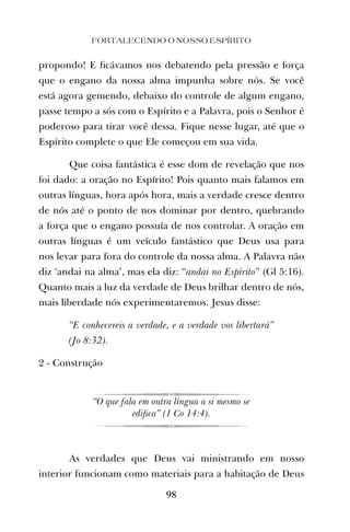 propondo! E ﬁcávamos nos debatendo pela pressão e força
que o engano da nossa alma impunha sobre nós. Se você
está agora gemendo, debaixo do controle de algum engano,
passe tempo a sós com o Espírito e a Palavra, pois o Senhor é
poderoso para tirar você dessa. Fique nesse lugar, até que o
Espírito complete o que Ele começou em sua vida.
Que coisa fantástica é esse dom de revelação que nos
foi dado: a oração no Espírito! Pois quanto mais falamos em
outras línguas, hora após hora, mais a verdade cresce dentro
de nós até o ponto de nos dominar por dentro, quebrando
a força que o engano possuía de nos controlar. A oração em
outras línguas é um veículo fantástico que Deus usa para
nos levar para fora do controle da nossa alma. A Palavra não
diz ‘andai na alma’, mas ela diz: “andai no Espírito” (Gl 5:16).
Quanto mais a luz da verdade de Deus brilhar dentro de nós,
mais liberdade nós experimentaremos. Jesus disse:
“E conhecereis a verdade, e a verdade vos libertará”
(Jo 8:32).
2 - Construção
“O que fala em outra língua a si mesmo se
ediﬁca” (1 Co 14:4).
As verdades que Deus vai ministrando em nosso
interior funcionam como materiais para a habitação de Deus
FORTALECENDO O NOSSO ESPÍRITO
98
 