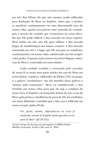 FORTALECENDO O NOSSO ESPÍRITO
99
em nós. Em Efésios diz que nós estamos sendo ediﬁcados
para habitação de Deus no Espírito. Antes que o Senhor
se manifeste continuamente em uma determinada área de
nossas vidas, aquela área precisa estar saturada da verdade,
pois é através da verdade que vivenciamos no nosso dia-a-
dia que Ele pode ediﬁcar a Sua morada em nosso espírito.
Deus habita em nós, mas Ele quer ediﬁcar a Sua morada
[lugar de manifestação] nos nossos corações. A Sua morada
construída em nós é o lugar que Ele tem para se manifestar
continuamente em nossas vidas, ministrando em nós sempre
o Seu poder. E quanto mais oramos em outras línguas, mais a
casa de Deus é construída em nosso íntimo.
Cada verdade revelada e vivenciada pelo exercício
de nossa fé se torna uma parte prática da casa de Deus em
nosso íntimo. A palavra ‘ediﬁcados’ de Efésios 2:22, no grego,
é a palavra ‘sunoikodomeo’; um dos sentidos dessa palavra é
‘montar pela construção’8
. Deus vai estabelecendo a Sua
Verdade em nossas vidas para que ela seja a condição do
nosso viver. O Espírito vai montando dentro de nós a casa de
Deus, pela prática e obediência da nossa fé; Ele nos estabelece
em outra dimensão, à medida que a Sua casa é ediﬁcada em
nosso coração. Judas 20 diz:
Vós, porém, amados, ediﬁcando-vos na vossa fé
santíssima, orando no Espírito Santo, guardai-vos no
amor de Deus” (Jd 20-21a).
8
Léxico Grego de Strong (em português), in Bíblia Online
Módulo Avançado, Versão 3.00, nota nº. 4925.
 