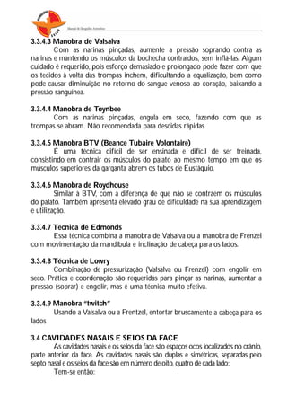 3.3.4.3 Manobra de Valsalva
Com as narinas pinçadas, aumente a pressão soprando contra as
narinas e mantendo os músculos da bochecha contraídos, sem inflá-las. Algum
cuidado é requerido, pois esforço demasiado e prolongado pode fazer com que
os tecidos à volta das trompas inchem, dificultando a equalização, bem como
pode causar diminuição no retorno do sangue venoso ao coração, baixando a
pressão sanguínea.
3.3.4.4 Manobra de Toynbee
Com as narinas pinçadas, engula em seco, fazendo com que as
trompas se abram. Não recomendada para descidas rápidas.
3.3.4.5 Manobra BTV (Beance Tubaire Volontaire)
É uma técnica difícil de ser ensinada e difícil de ser treinada,
consistindo em contrair os músculos do palato ao mesmo tempo em que os
músculos superiores da garganta abrem os tubos de Eustáquio.
3.3.4.6 Manobra de Roydhouse
Similar à BTV, com a diferença de que não se contraem os músculos
do palato. Também apresenta elevado grau de dificuldade na sua aprendizagem
e utilização.
3.3.4.7 Técnica de Edmonds
Essa técnica combina a manobra de Valsalva ou a manobra de Frenzel
com movimentação da mandíbula e inclinação de cabeça para os lados.
3.3.4.8 Técnica de Lowry
Combinação de pressurização (Valsalva ou Frenzel) com engolir em
seco. Prática e coordenação são requeridas para pinçar as narinas, aumentar a
pressão (soprar) e engolir, mas é uma técnica muito efetiva.
3.3.4.9 Manobra “twitch”
Usando a Valsalva ou a Frentzel, entortar bruscamente a cabeça para os
lados
3.4 CAVIDADES NASAIS E SEIOS DA FACE
As cavidades nasais e os seios da face são espaços ocos localizados no crânio,
parte anterior da face. As cavidades nasais são duplas e simétricas, separadas pelo
septo nasal e os seios da face são em número de oito, quatro de cada lado:
Tem-se então:
 