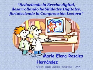 Autor: María Elena Rosales
Hernández
Asesor : Sergio Victoria Grupo 36 IAVA
“Reduciendo la Brecha digital,
desarrollando habilidades Digitales,
fortaleciendo la Comprensión Lectora”
 
