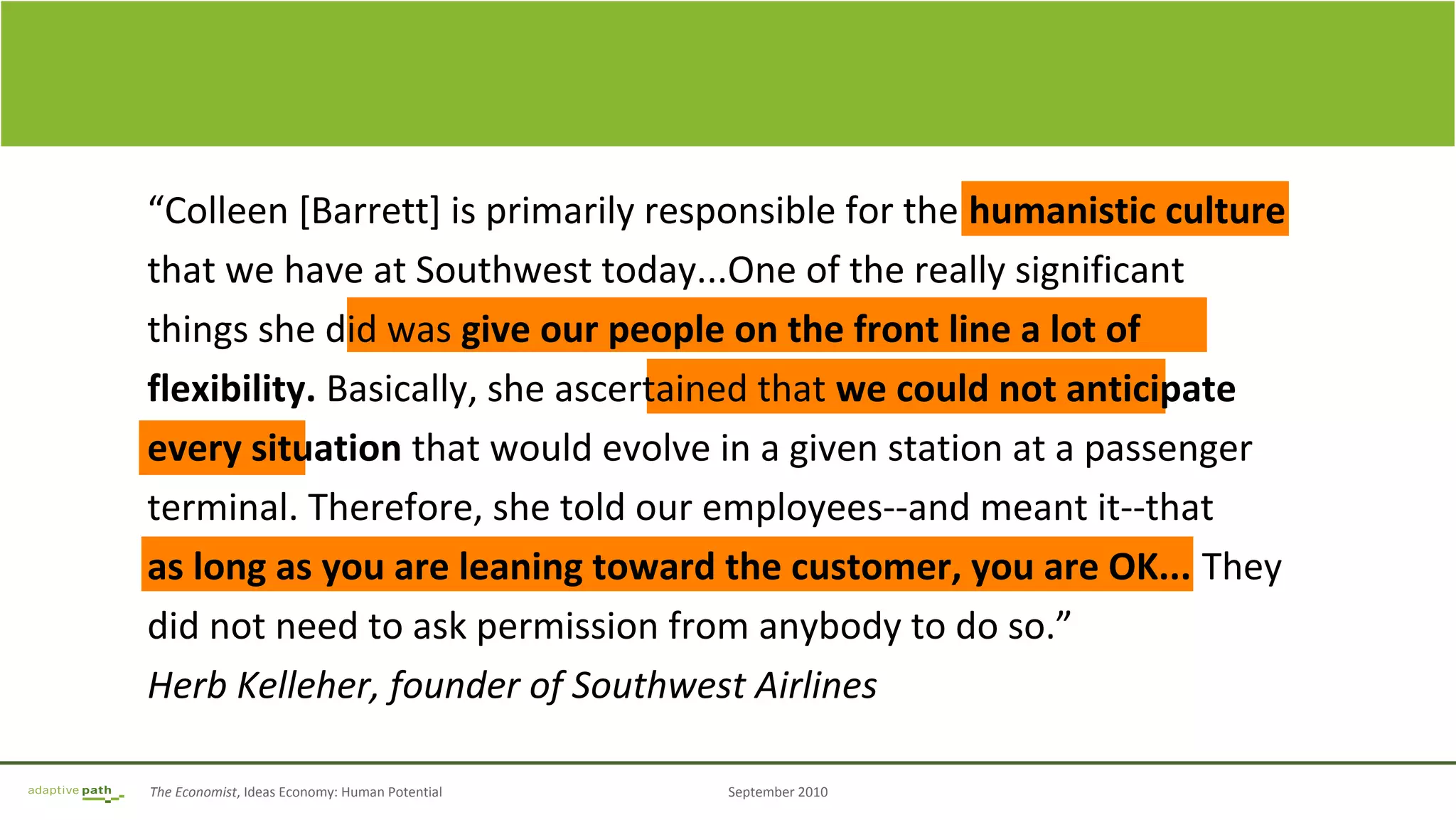 The Economist, Ideas Economy: Human Potential September 2010
“Colleen [Barrett] is primarily responsible for the humanistic culture
that we have at Southwest today...One of the really significant
things she did was give our people on the front line a lot of
flexibility. Basically, she ascertained that we could not anticipate
every situation that would evolve in a given station at a passenger
terminal. Therefore, she told our employees--and meant it--that
as long as you are leaning toward the customer, you are OK... They
did not need to ask permission from anybody to do so.”
Herb Kelleher, founder of Southwest Airlines
 