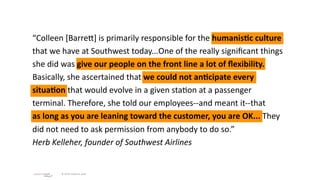 “Colleen [BarreI] is primarily responsible for the humanis;c culture 
that we have at Southwest today...One of the really signiﬁcant things 
she did was give our people on the front line a lot of ﬂexibility. 
Basically, she ascertained that we could not an;cipate every 
situa;on that would evolve in a given sta/on at a passenger 
terminal. Therefore, she told our employees‐‐and meant it‐‐that 
as long as you are leaning toward the customer, you are OK... They 
did not need to ask permission from anybody to do so.”
Herb Kelleher, founder of Southwest Airlines


        © 2010 adaptive path
 