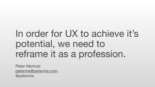 In order for UX to achieve it’s
potential, we need to
reframe it as a profession.
Peter Merholz
peterme@peterme.com
@peter...