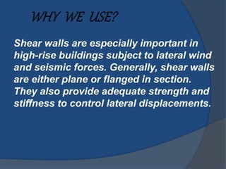Shear walls are especially important in
high-rise buildings subject to lateral wind
and seismic forces. Generally, shear walls
are either plane or flanged in section.
They also provide adequate strength and
stiffness to control lateral displacements.
 