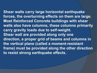 Shear walls carry large horizontal earthquake
forces, the overturning effects on them are large.
Most Reinforced Concrete buildings with shear
walls also have columns, these columns primarily
carry gravity loads due to self-weight.
Shear wall are provided along only one
direction, a proper grid of beams and columns in
the vertical plane (called a moment-resistant
frame) must be provided along the other direction
to resist strong earthquake effects.
 