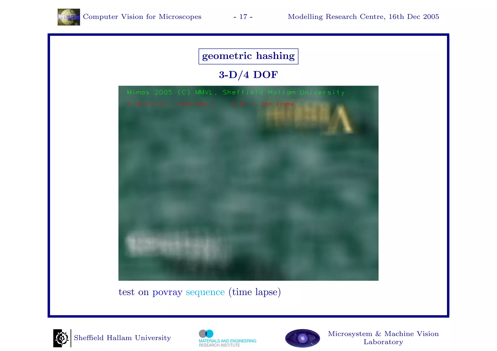 Computer Vision for Microscopes        - 17 -    Modelling Research Centre, 16th Dec 2005




                                    geometric hashing
                                       3-D/4 DOF




           test on povray sequence (time lapse)



                                                             Microsystem & Machine Vision
Sheﬃeld Hallam University
                                                                      Laboratory
 