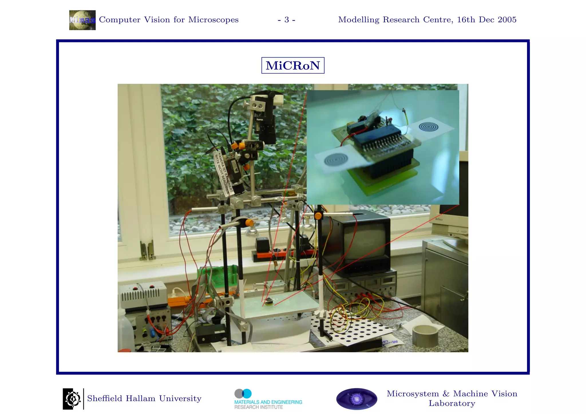Computer Vision for Microscopes    -3-     Modelling Research Centre, 16th Dec 2005




                                    MiCRoN




                                                       Microsystem & Machine Vision
Sheﬃeld Hallam University
                                                                Laboratory
 