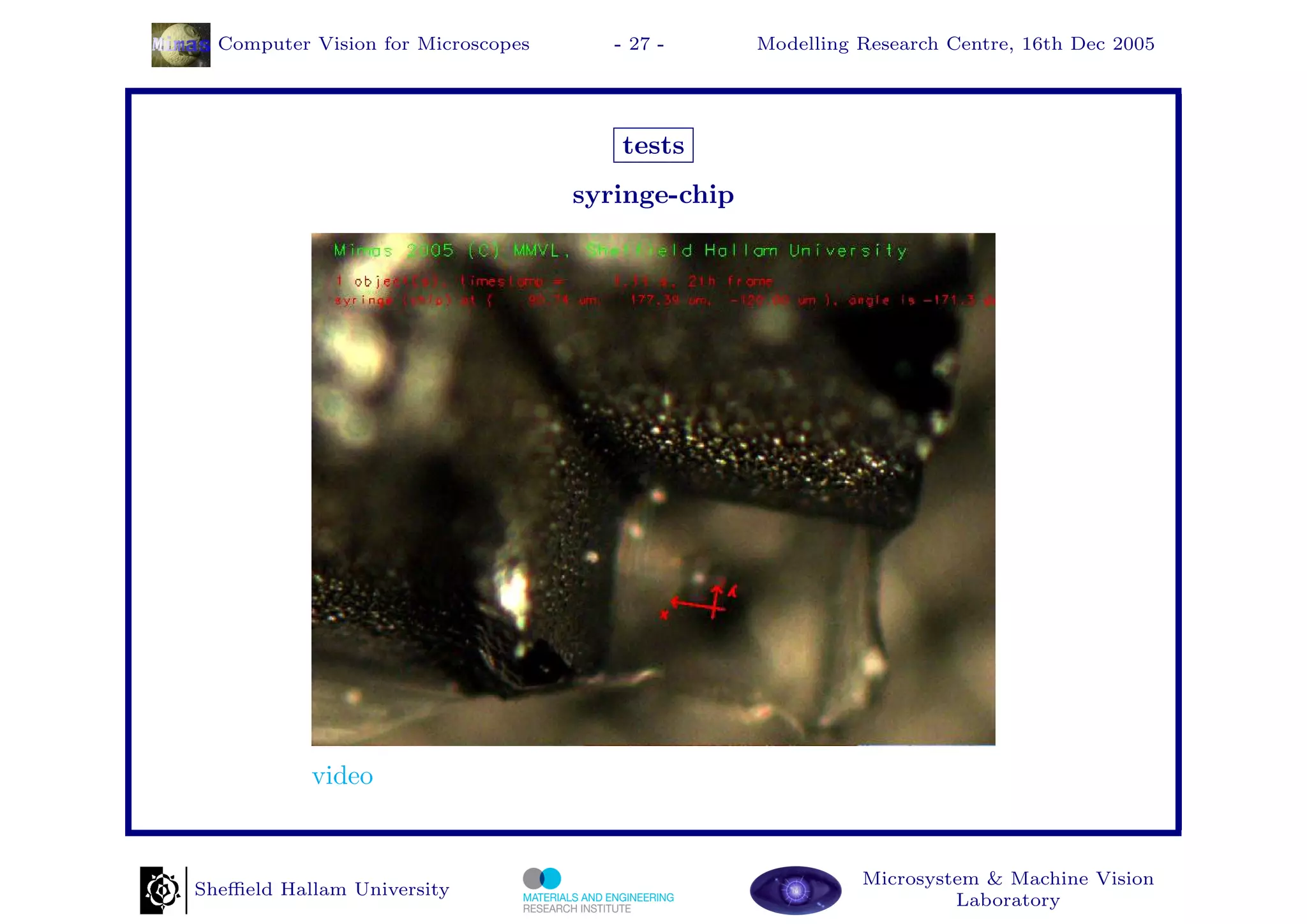 Computer Vision for Microscopes      - 27 -      Modelling Research Centre, 16th Dec 2005




                                       tests
                                    syringe-chip




           video


                                                             Microsystem & Machine Vision
Sheﬃeld Hallam University
                                                                      Laboratory
 