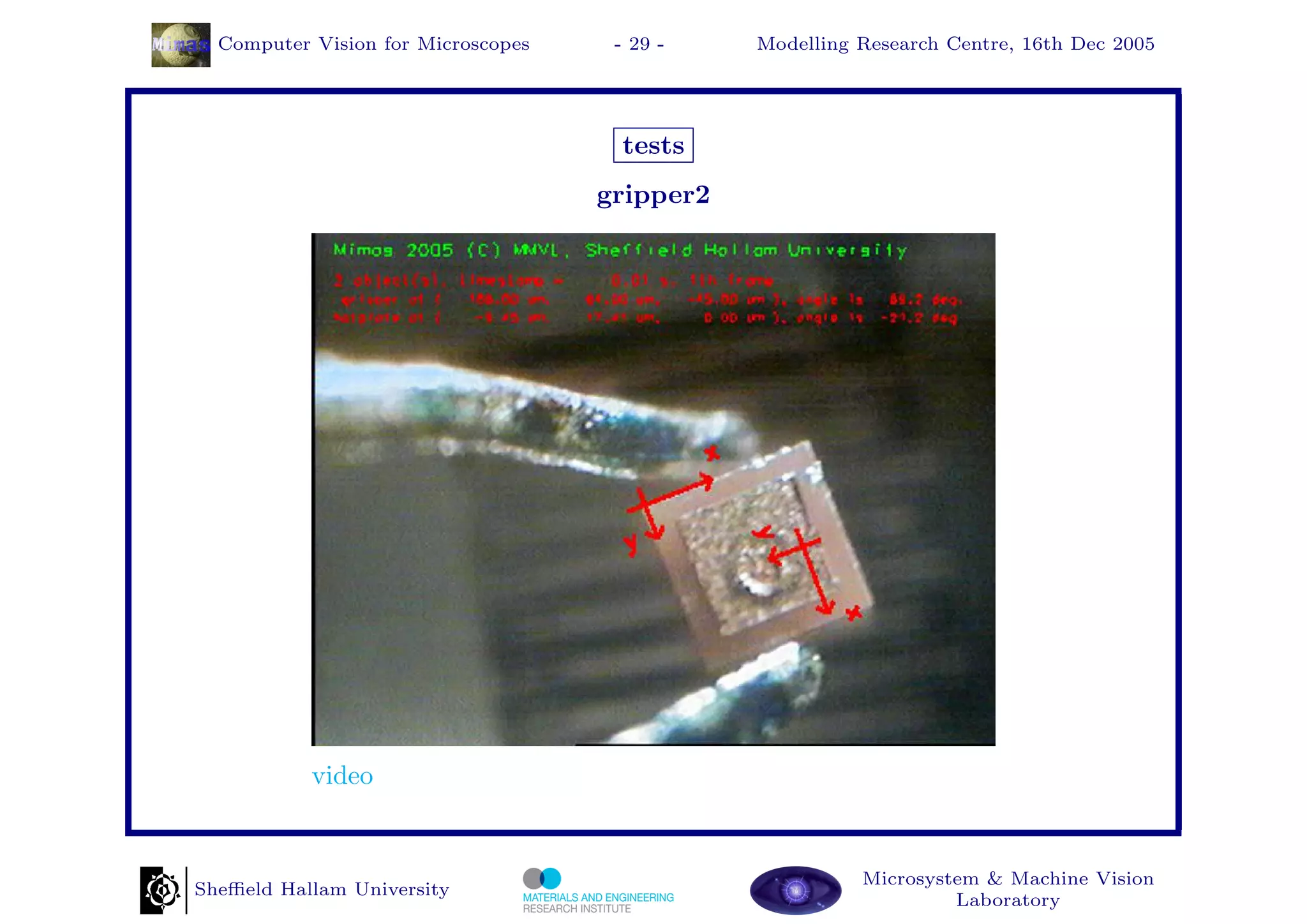 Computer Vision for Microscopes    - 29 -    Modelling Research Centre, 16th Dec 2005




                                     tests
                                    gripper2




           video


                                                         Microsystem & Machine Vision
Sheﬃeld Hallam University
                                                                  Laboratory
 