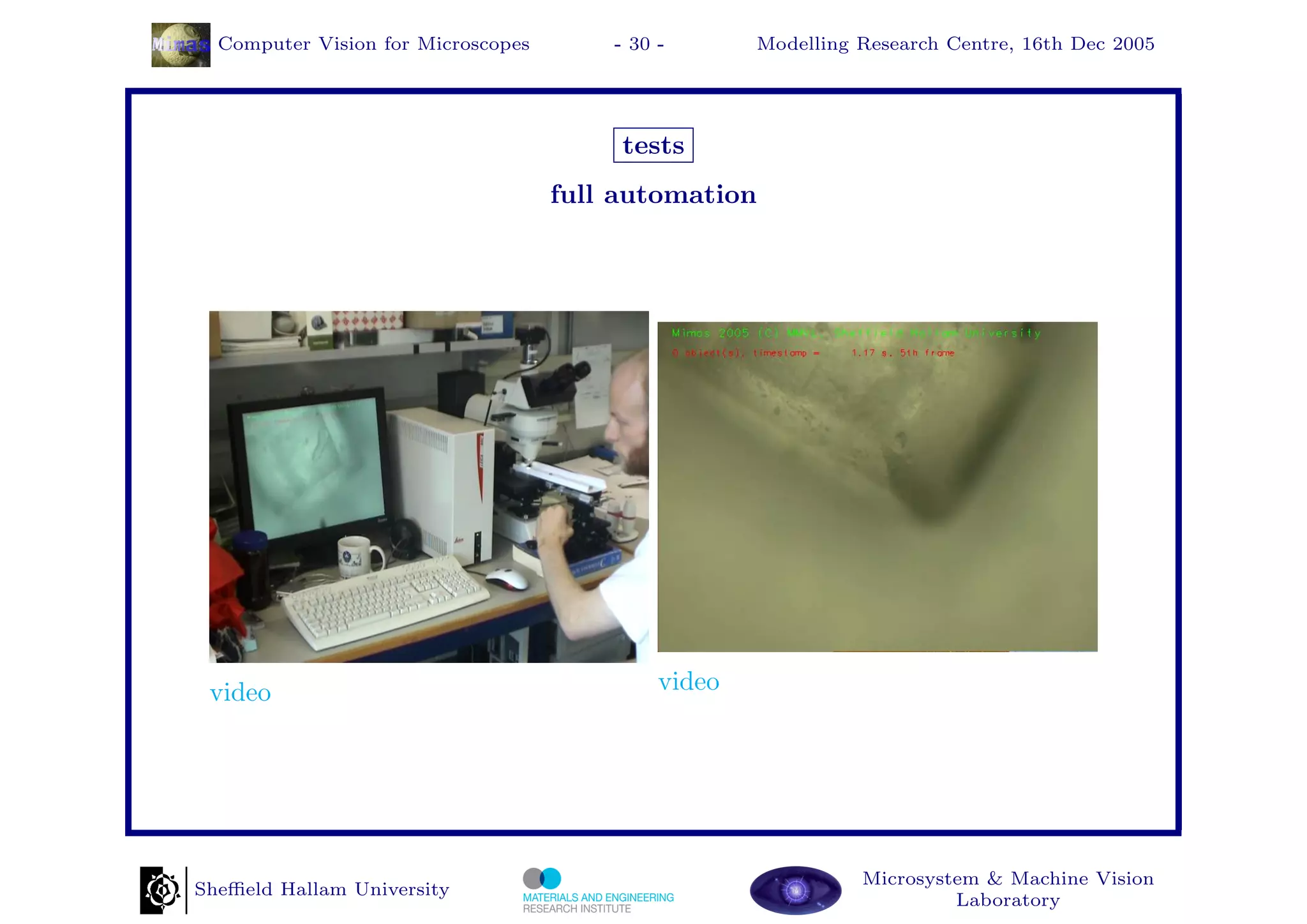 Computer Vision for Microscopes       - 30 -       Modelling Research Centre, 16th Dec 2005




                                         tests
                                    full automation




 video                                       video




                                                               Microsystem & Machine Vision
Sheﬃeld Hallam University
                                                                        Laboratory
 