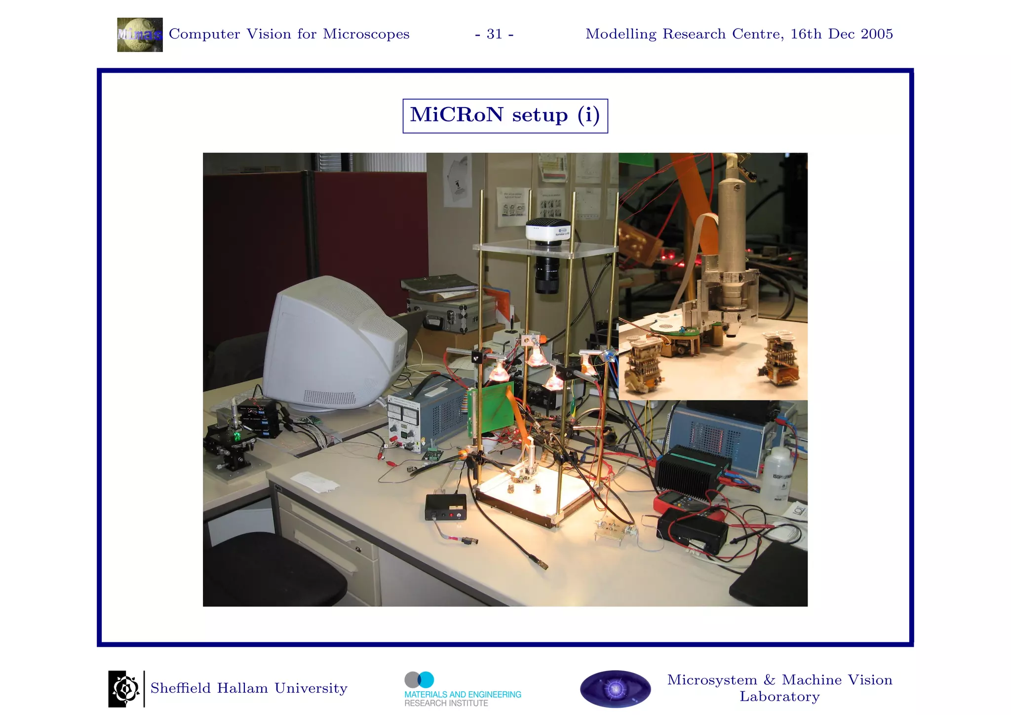 Computer Vision for Microscopes    - 31 -   Modelling Research Centre, 16th Dec 2005




                                MiCRoN setup (i)




                                                        Microsystem & Machine Vision
Sheﬃeld Hallam University
                                                                 Laboratory
 