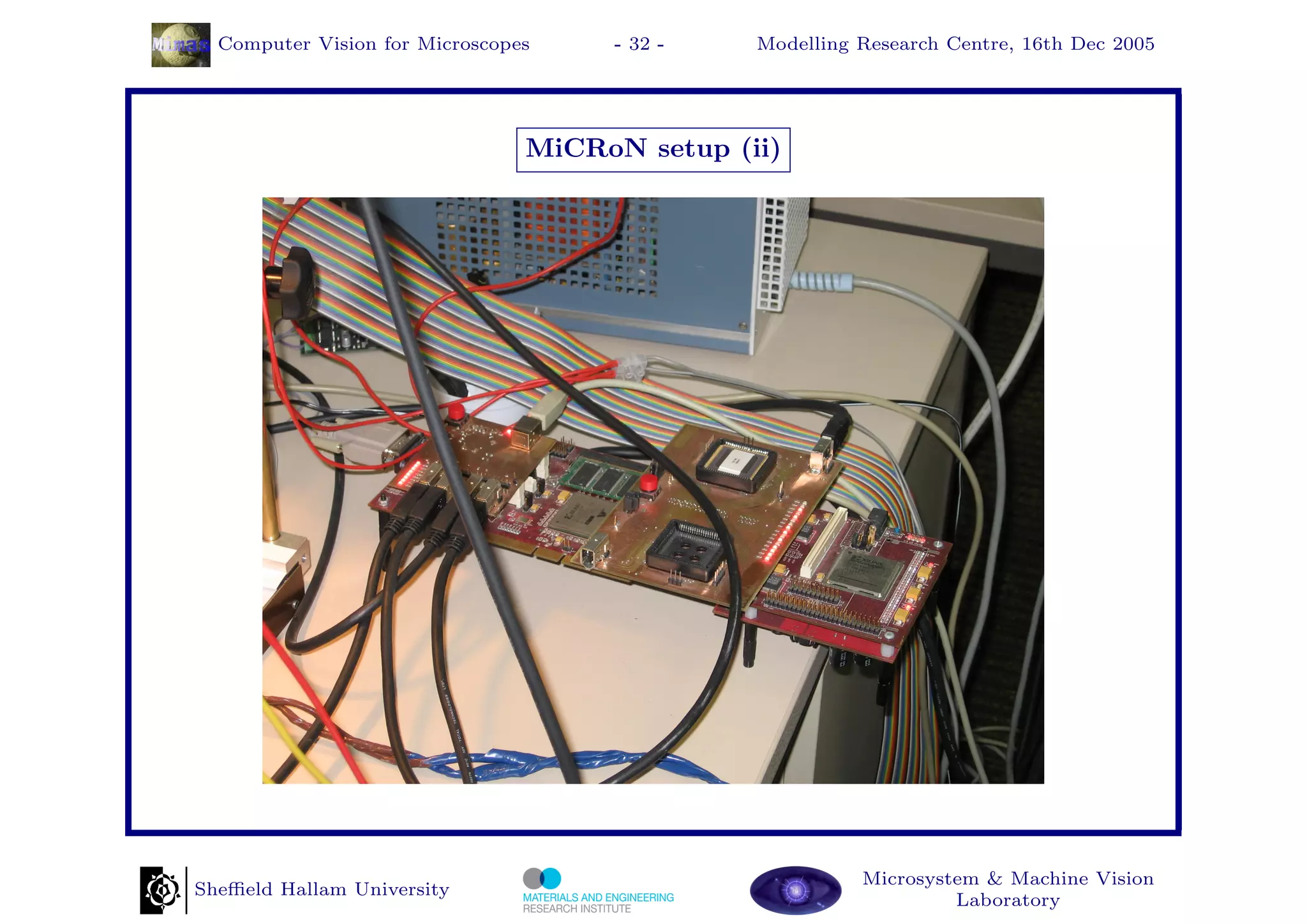Computer Vision for Microscopes    - 32 -    Modelling Research Centre, 16th Dec 2005




                                MiCRoN setup (ii)




                                                         Microsystem & Machine Vision
Sheﬃeld Hallam University
                                                                  Laboratory
 