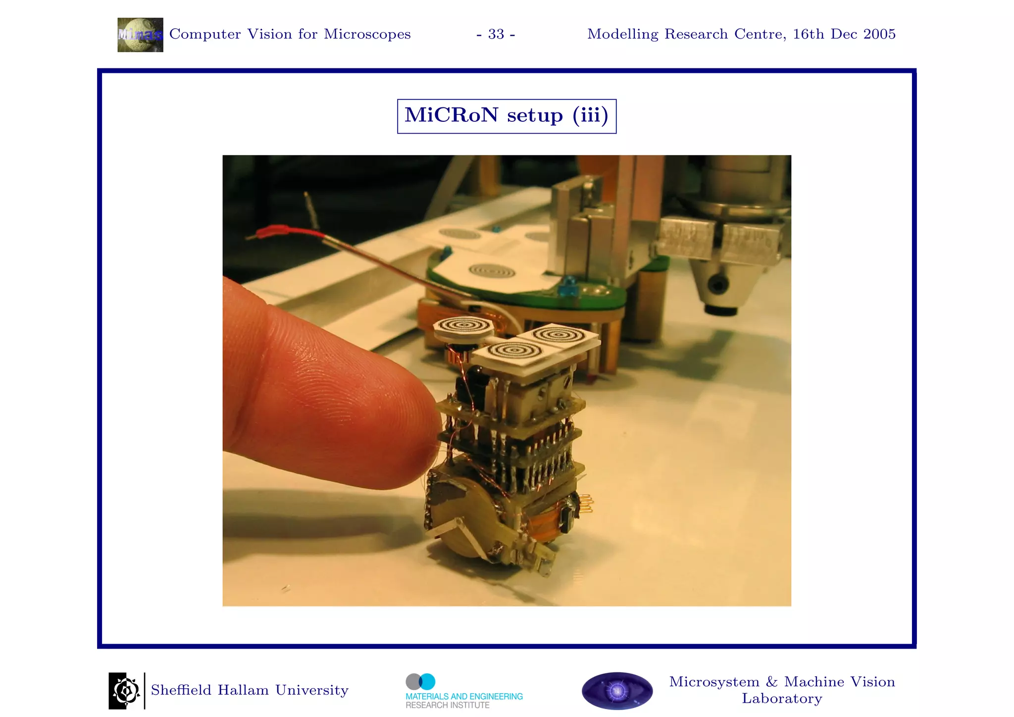 Computer Vision for Microscopes     - 33 -    Modelling Research Centre, 16th Dec 2005




                                MiCRoN setup (iii)




                                                          Microsystem & Machine Vision
Sheﬃeld Hallam University
                                                                   Laboratory
 