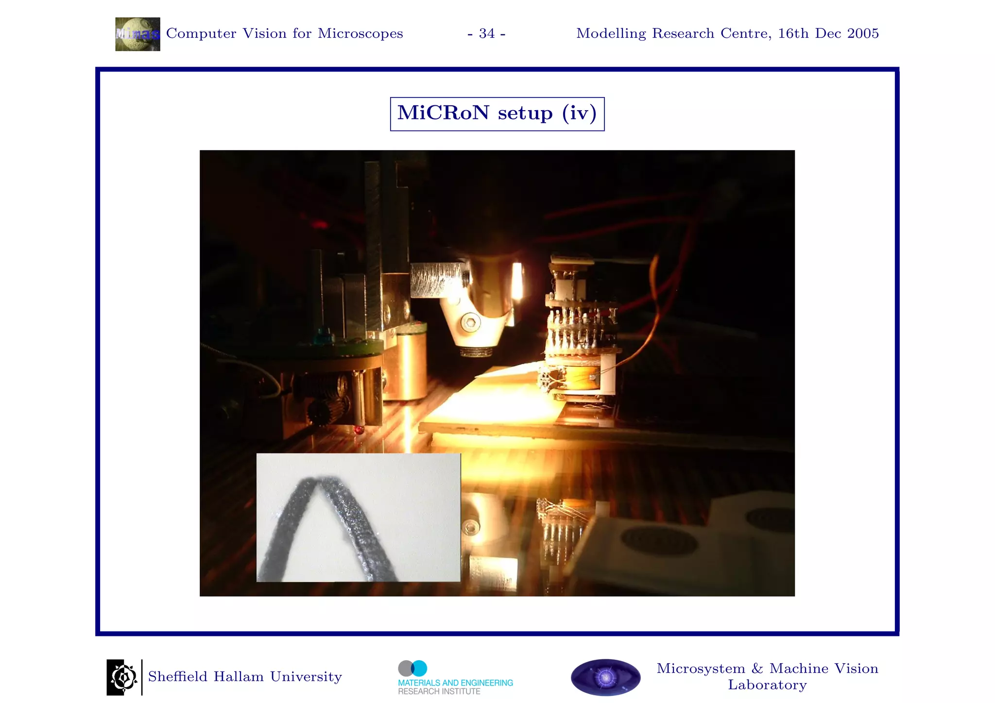 Computer Vision for Microscopes    - 34 -    Modelling Research Centre, 16th Dec 2005




                                MiCRoN setup (iv)




                                                         Microsystem & Machine Vision
Sheﬃeld Hallam University
                                                                  Laboratory
 